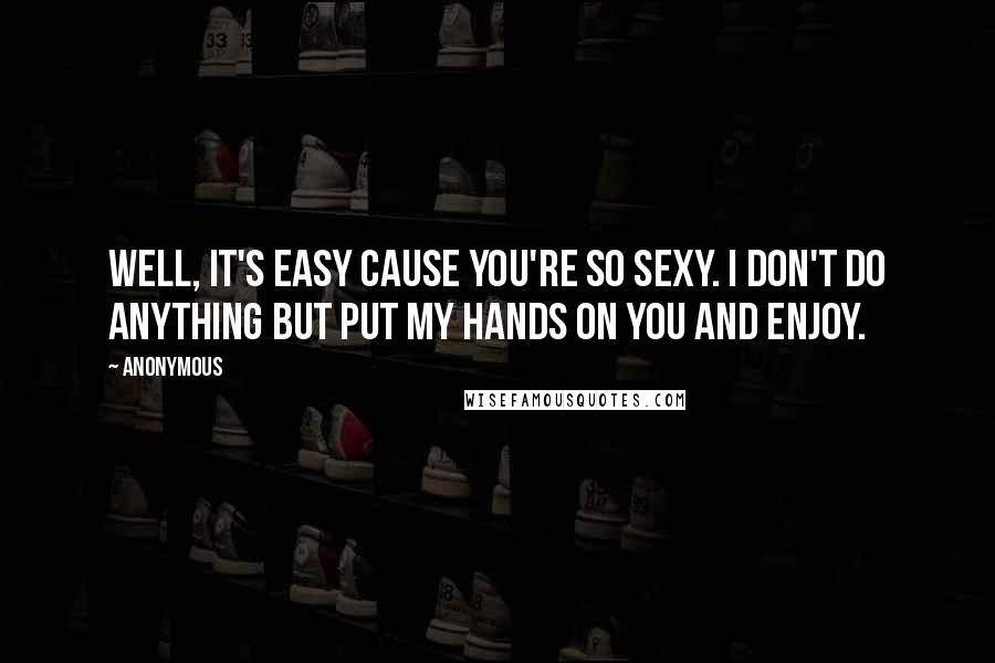 Anonymous Quotes: Well, it's easy cause you're so sexy. I don't do anything but put my hands on you and enjoy.