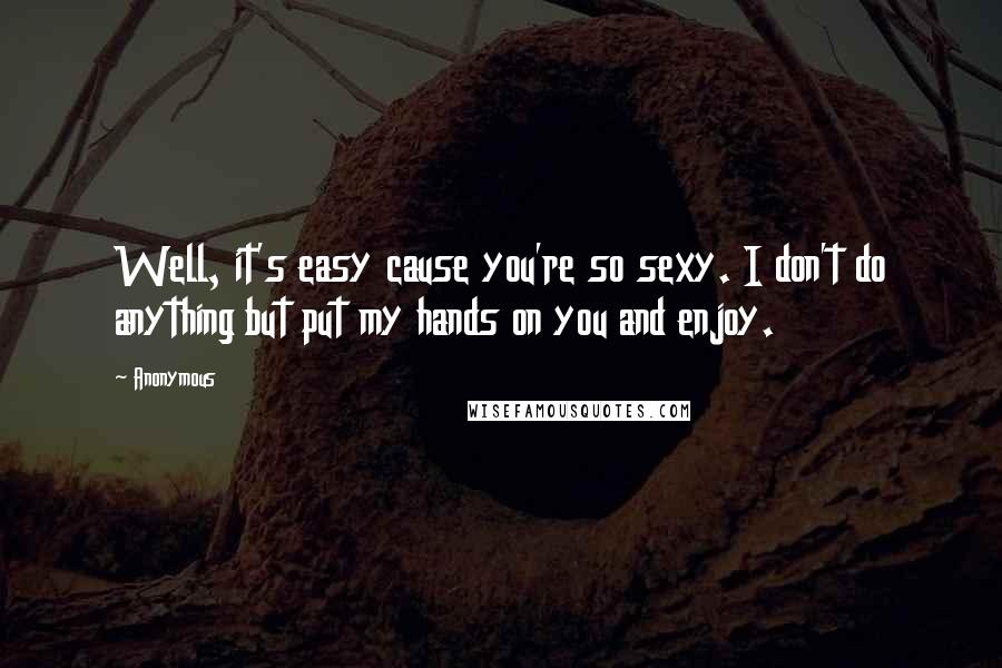 Anonymous Quotes: Well, it's easy cause you're so sexy. I don't do anything but put my hands on you and enjoy.