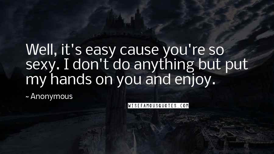 Anonymous Quotes: Well, it's easy cause you're so sexy. I don't do anything but put my hands on you and enjoy.