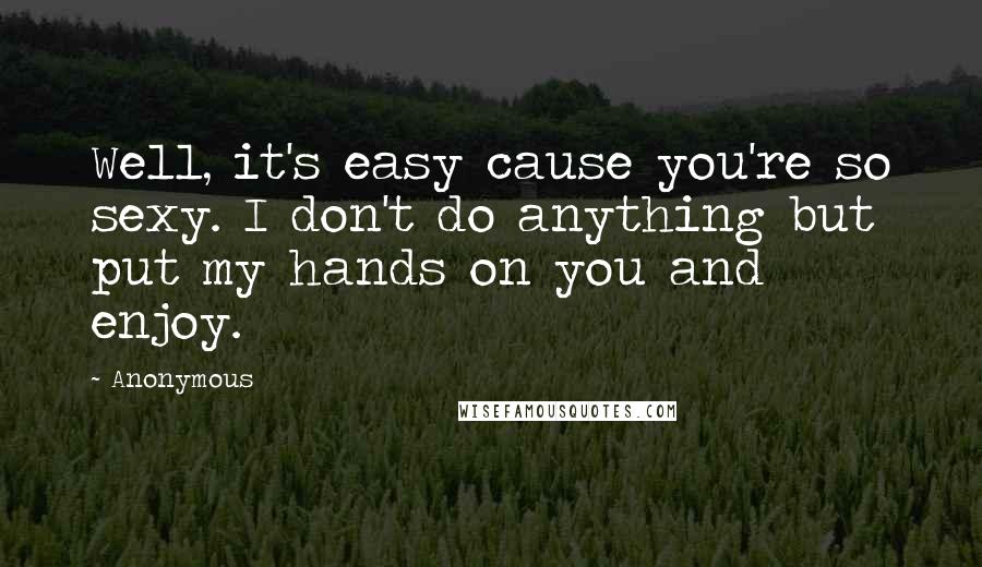 Anonymous Quotes: Well, it's easy cause you're so sexy. I don't do anything but put my hands on you and enjoy.