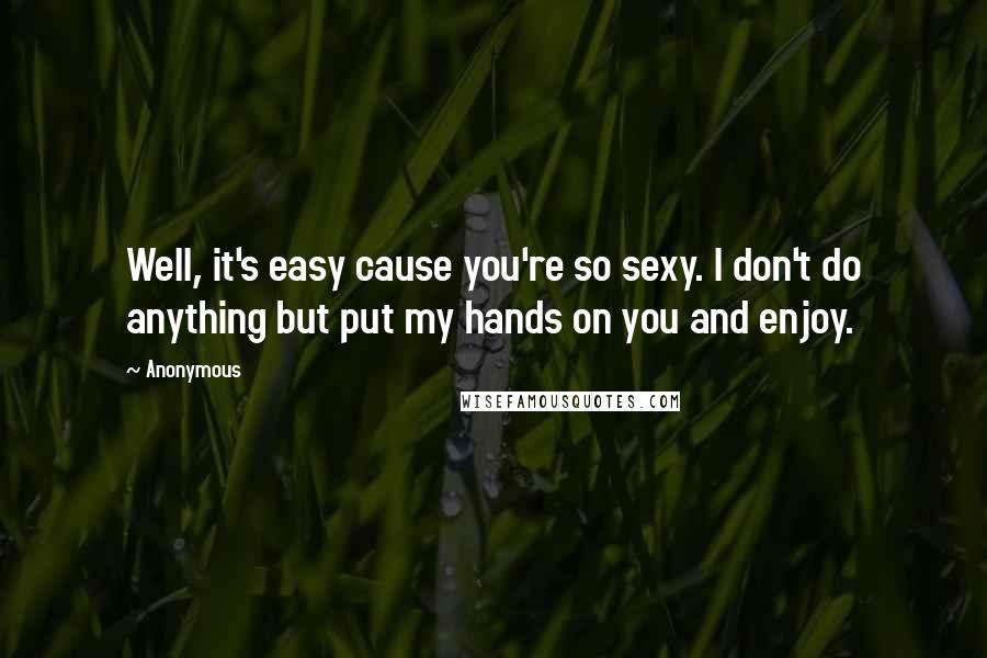 Anonymous Quotes: Well, it's easy cause you're so sexy. I don't do anything but put my hands on you and enjoy.