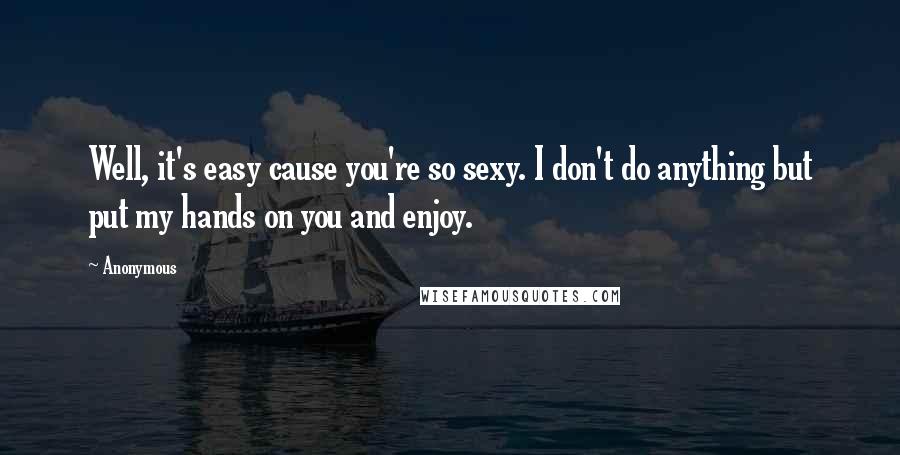 Anonymous Quotes: Well, it's easy cause you're so sexy. I don't do anything but put my hands on you and enjoy.