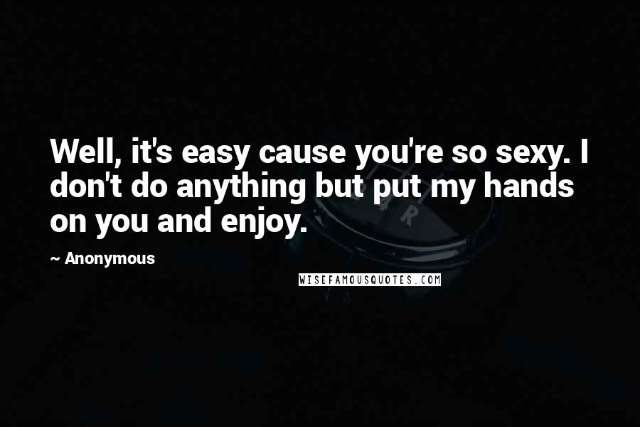 Anonymous Quotes: Well, it's easy cause you're so sexy. I don't do anything but put my hands on you and enjoy.