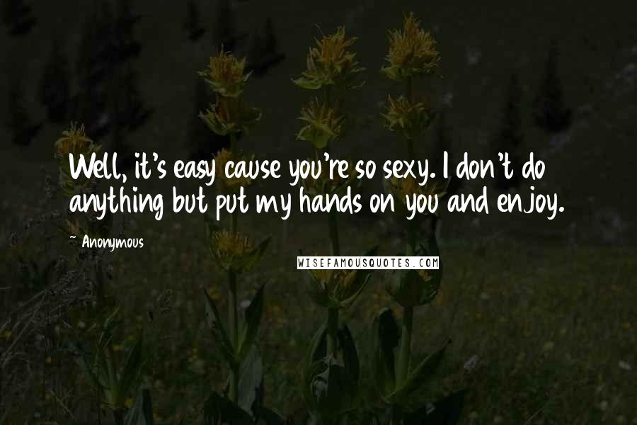 Anonymous Quotes: Well, it's easy cause you're so sexy. I don't do anything but put my hands on you and enjoy.