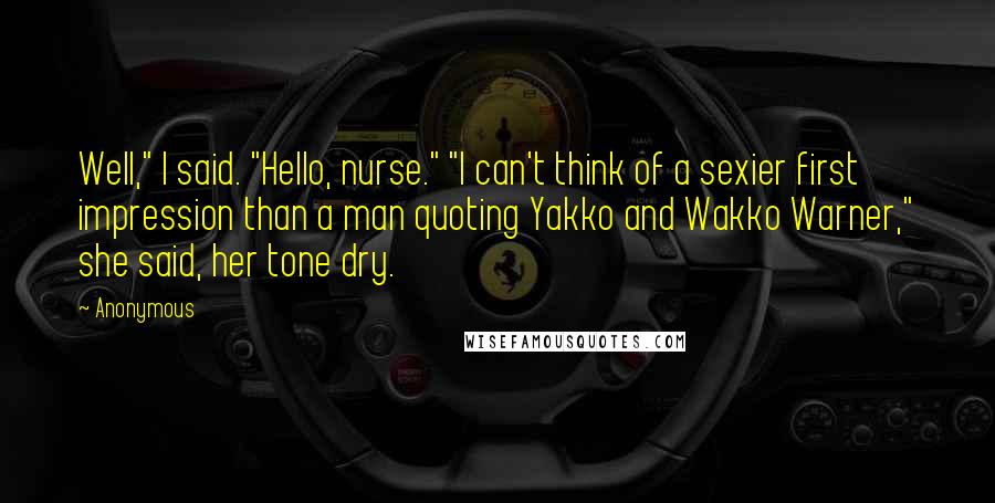 Anonymous Quotes: Well," I said. "Hello, nurse." "I can't think of a sexier first impression than a man quoting Yakko and Wakko Warner," she said, her tone dry.