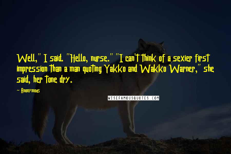 Anonymous Quotes: Well," I said. "Hello, nurse." "I can't think of a sexier first impression than a man quoting Yakko and Wakko Warner," she said, her tone dry.