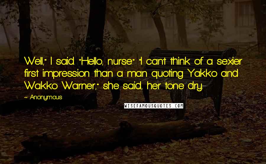 Anonymous Quotes: Well," I said. "Hello, nurse." "I can't think of a sexier first impression than a man quoting Yakko and Wakko Warner," she said, her tone dry.