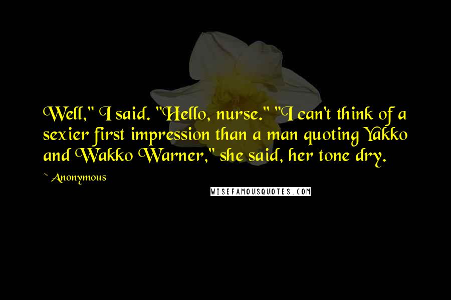 Anonymous Quotes: Well," I said. "Hello, nurse." "I can't think of a sexier first impression than a man quoting Yakko and Wakko Warner," she said, her tone dry.