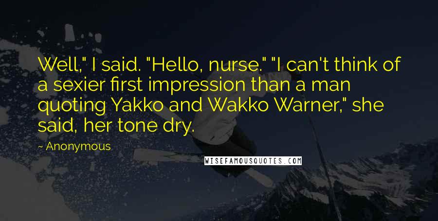 Anonymous Quotes: Well," I said. "Hello, nurse." "I can't think of a sexier first impression than a man quoting Yakko and Wakko Warner," she said, her tone dry.