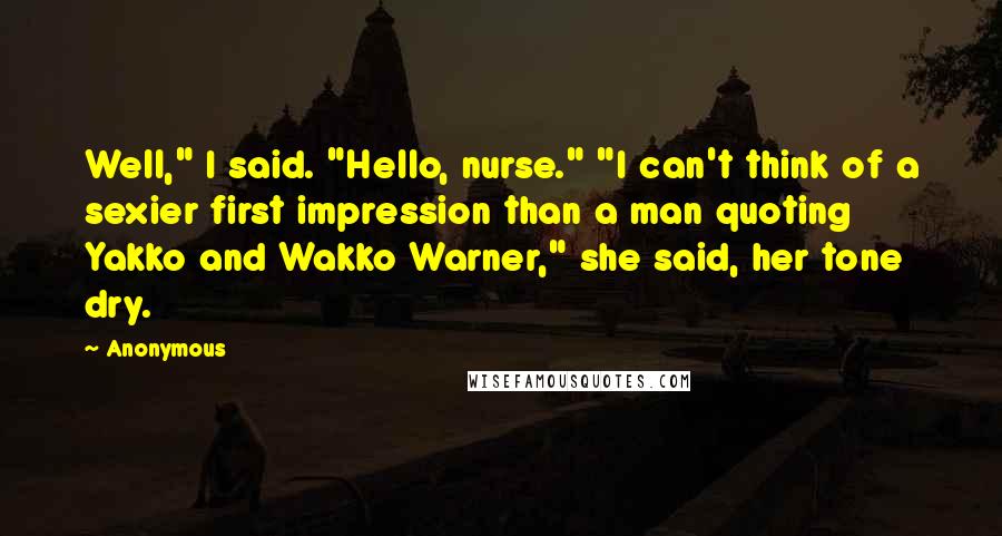 Anonymous Quotes: Well," I said. "Hello, nurse." "I can't think of a sexier first impression than a man quoting Yakko and Wakko Warner," she said, her tone dry.