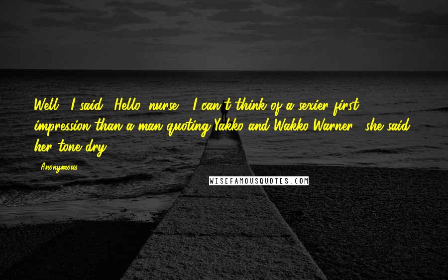 Anonymous Quotes: Well," I said. "Hello, nurse." "I can't think of a sexier first impression than a man quoting Yakko and Wakko Warner," she said, her tone dry.