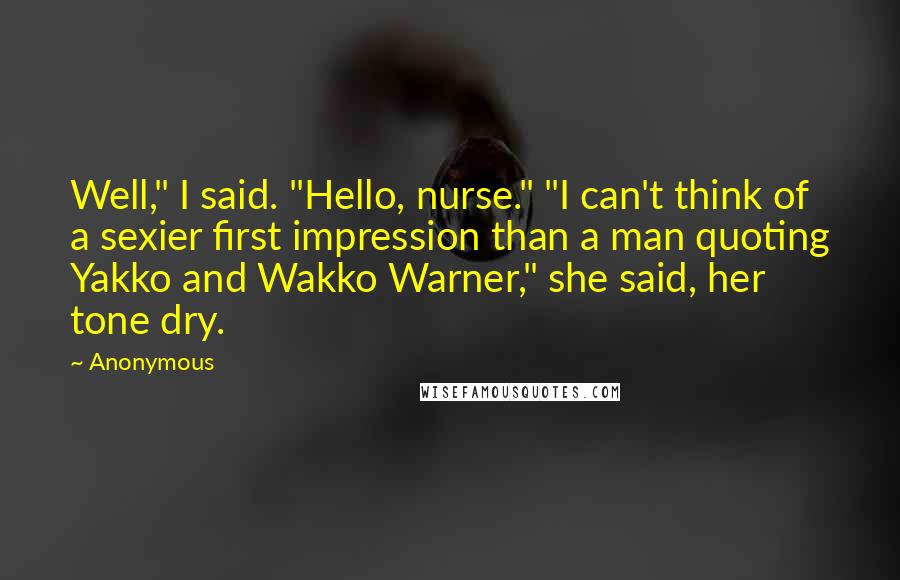 Anonymous Quotes: Well," I said. "Hello, nurse." "I can't think of a sexier first impression than a man quoting Yakko and Wakko Warner," she said, her tone dry.