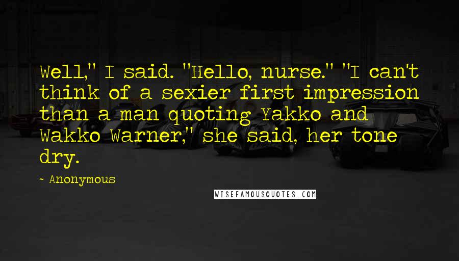 Anonymous Quotes: Well," I said. "Hello, nurse." "I can't think of a sexier first impression than a man quoting Yakko and Wakko Warner," she said, her tone dry.