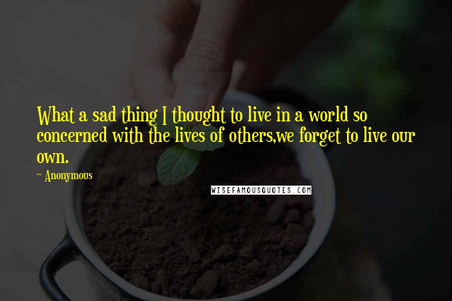 Anonymous Quotes: What a sad thing I thought to live in a world so concerned with the lives of others,we forget to live our own.
