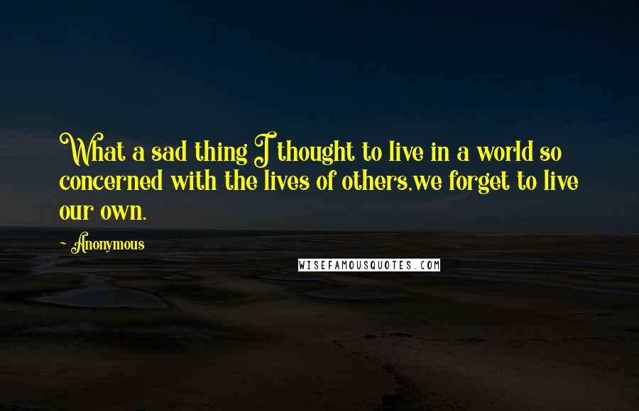 Anonymous Quotes: What a sad thing I thought to live in a world so concerned with the lives of others,we forget to live our own.