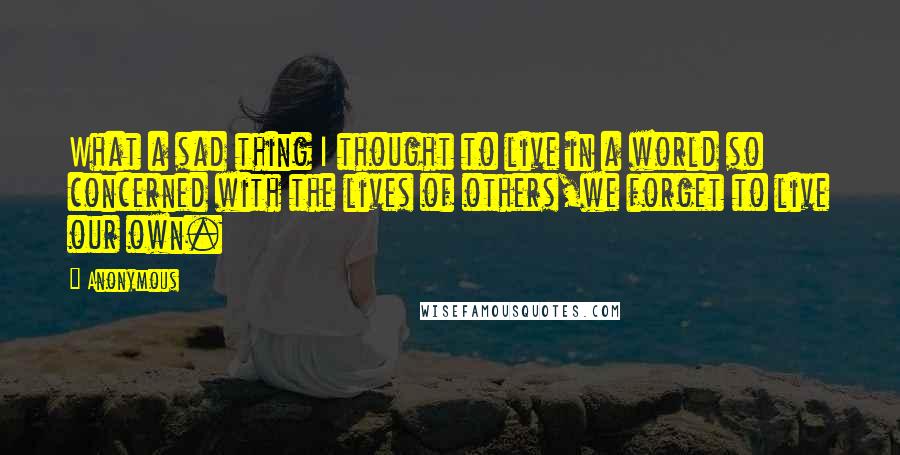 Anonymous Quotes: What a sad thing I thought to live in a world so concerned with the lives of others,we forget to live our own.