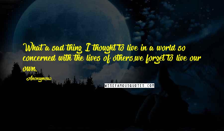 Anonymous Quotes: What a sad thing I thought to live in a world so concerned with the lives of others,we forget to live our own.