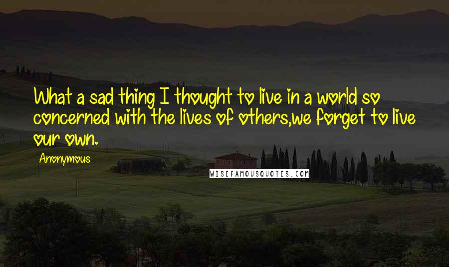 Anonymous Quotes: What a sad thing I thought to live in a world so concerned with the lives of others,we forget to live our own.