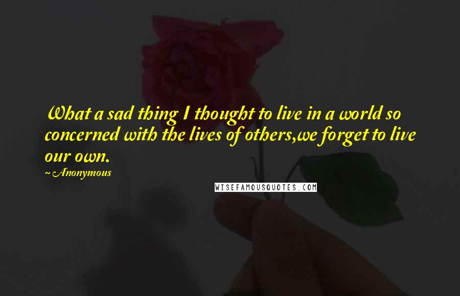 Anonymous Quotes: What a sad thing I thought to live in a world so concerned with the lives of others,we forget to live our own.