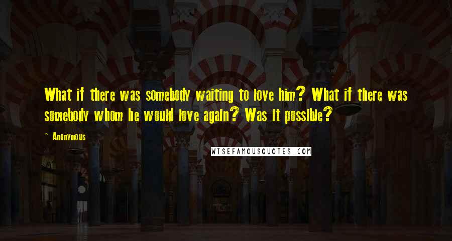 Anonymous Quotes: What if there was somebody waiting to love him? What if there was somebody whom he would love again? Was it possible?