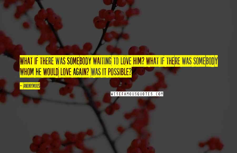 Anonymous Quotes: What if there was somebody waiting to love him? What if there was somebody whom he would love again? Was it possible?