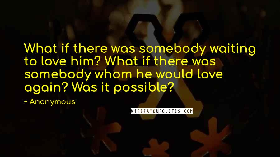 Anonymous Quotes: What if there was somebody waiting to love him? What if there was somebody whom he would love again? Was it possible?