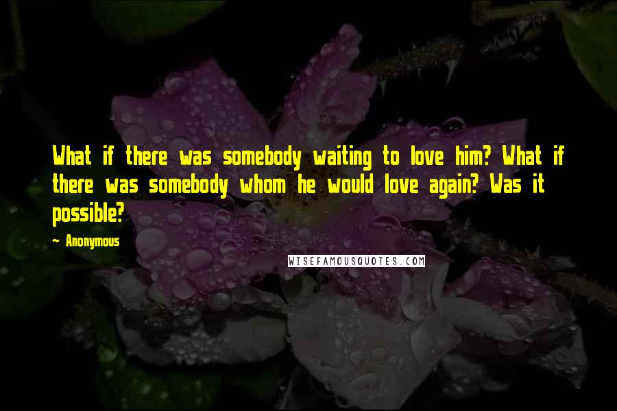 Anonymous Quotes: What if there was somebody waiting to love him? What if there was somebody whom he would love again? Was it possible?