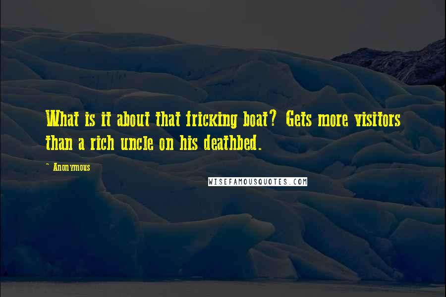 Anonymous Quotes: What is it about that fricking boat? Gets more visitors than a rich uncle on his deathbed.