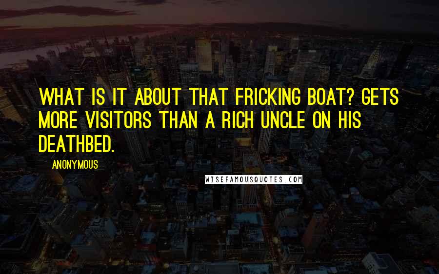 Anonymous Quotes: What is it about that fricking boat? Gets more visitors than a rich uncle on his deathbed.