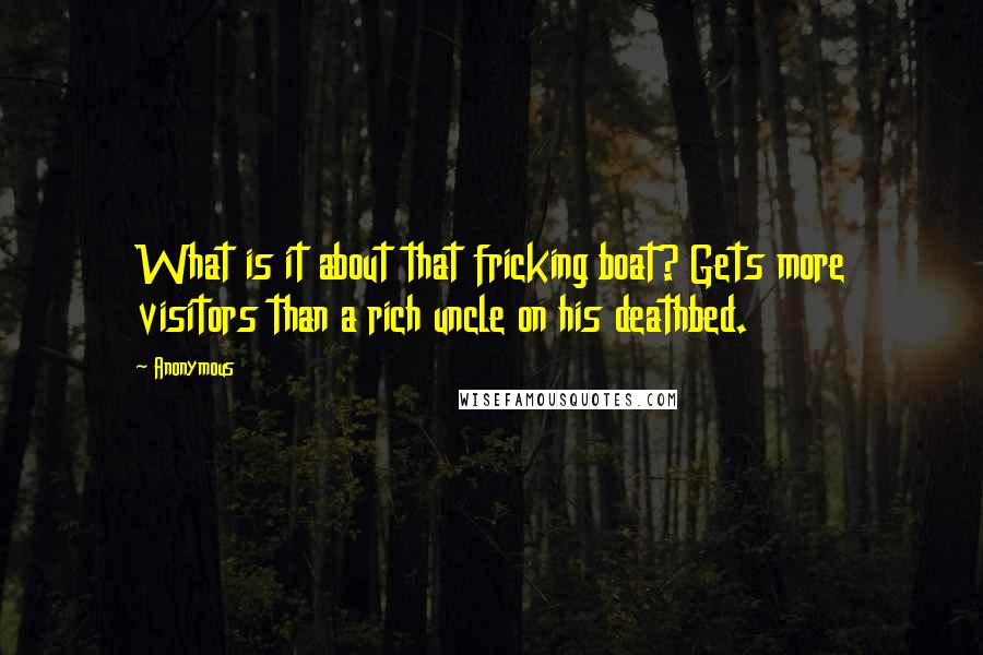 Anonymous Quotes: What is it about that fricking boat? Gets more visitors than a rich uncle on his deathbed.
