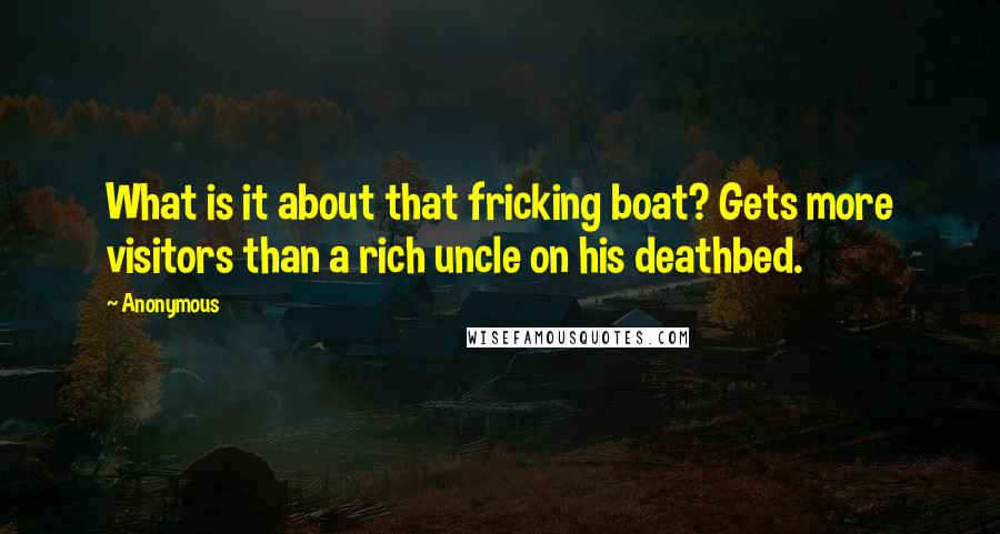 Anonymous Quotes: What is it about that fricking boat? Gets more visitors than a rich uncle on his deathbed.