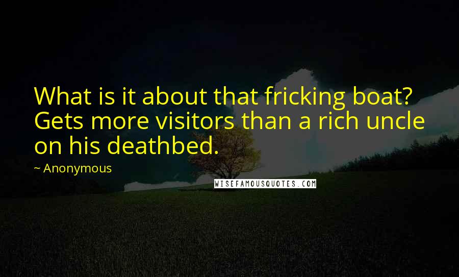 Anonymous Quotes: What is it about that fricking boat? Gets more visitors than a rich uncle on his deathbed.