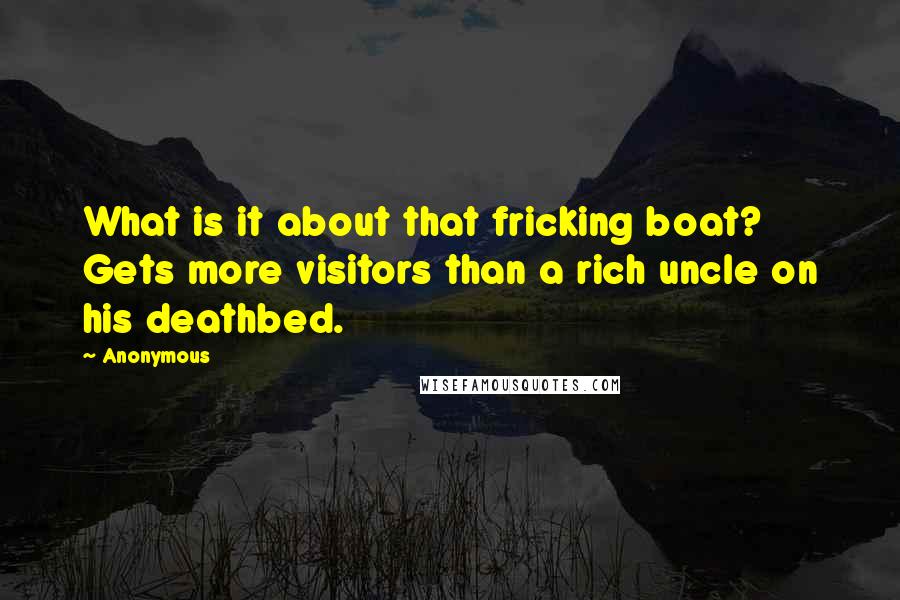 Anonymous Quotes: What is it about that fricking boat? Gets more visitors than a rich uncle on his deathbed.