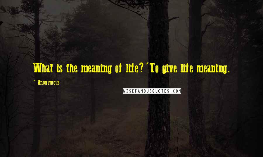 Anonymous Quotes: What is the meaning of life?'To give life meaning.