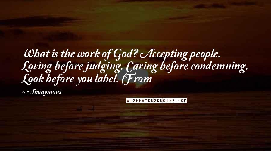 Anonymous Quotes: What is the work of God? Accepting people. Loving before judging. Caring before condemning. Look before you label. (From