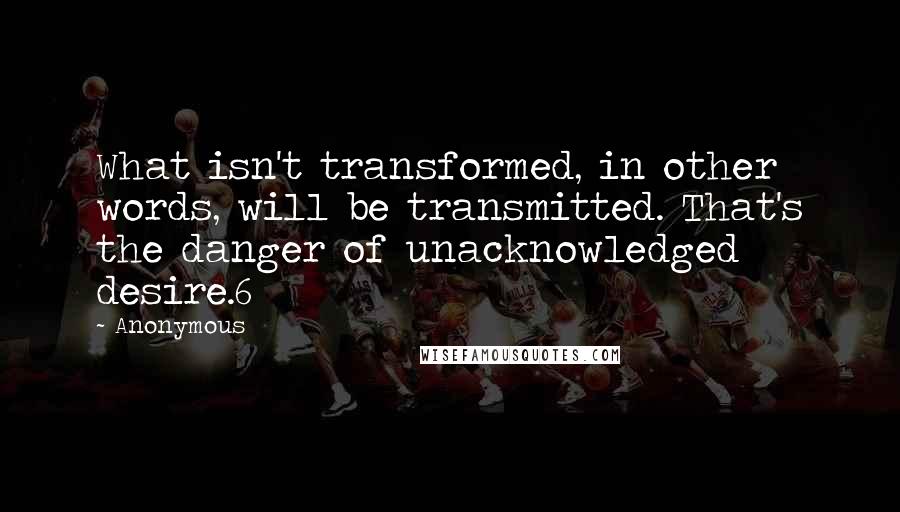 Anonymous Quotes: What isn't transformed, in other words, will be transmitted. That's the danger of unacknowledged desire.6