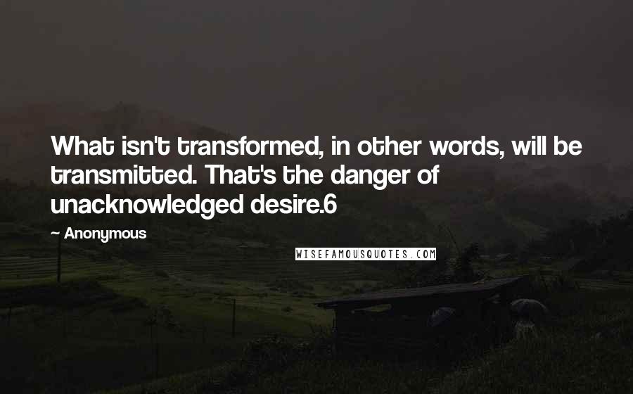 Anonymous Quotes: What isn't transformed, in other words, will be transmitted. That's the danger of unacknowledged desire.6