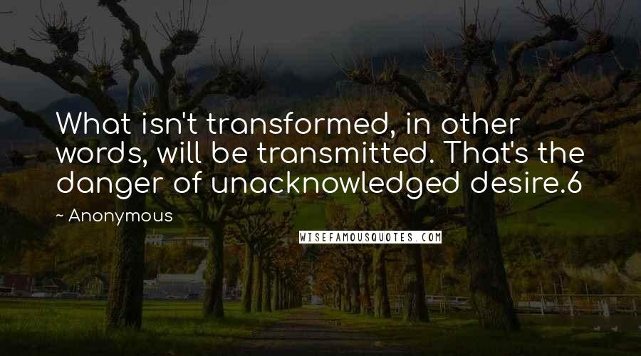 Anonymous Quotes: What isn't transformed, in other words, will be transmitted. That's the danger of unacknowledged desire.6