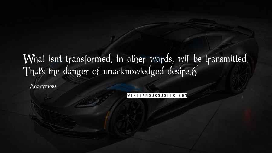 Anonymous Quotes: What isn't transformed, in other words, will be transmitted. That's the danger of unacknowledged desire.6
