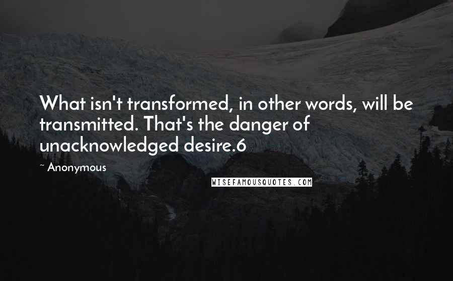 Anonymous Quotes: What isn't transformed, in other words, will be transmitted. That's the danger of unacknowledged desire.6