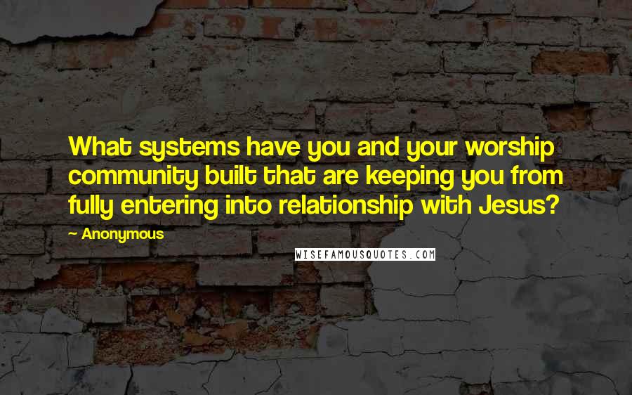 Anonymous Quotes: What systems have you and your worship community built that are keeping you from fully entering into relationship with Jesus?