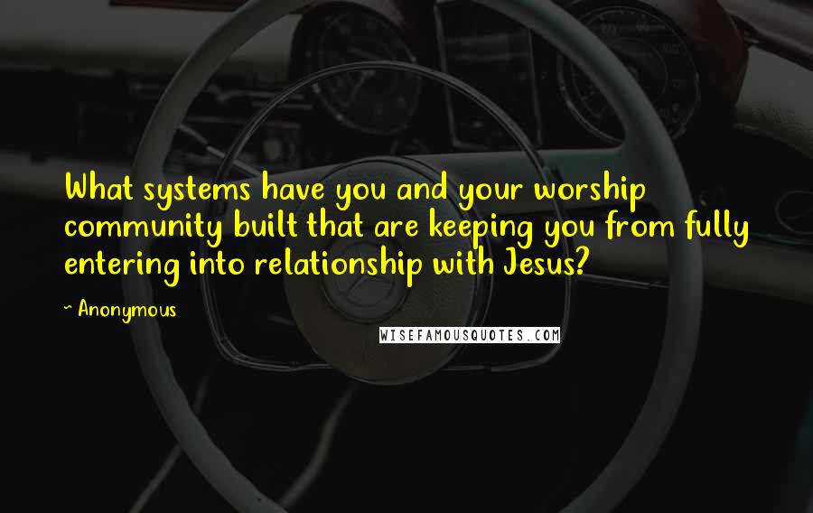 Anonymous Quotes: What systems have you and your worship community built that are keeping you from fully entering into relationship with Jesus?
