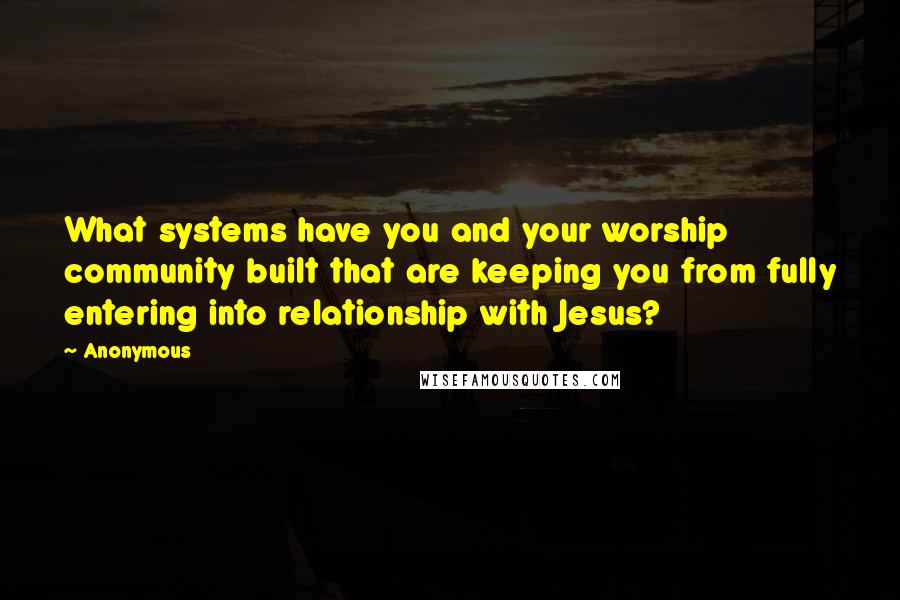 Anonymous Quotes: What systems have you and your worship community built that are keeping you from fully entering into relationship with Jesus?