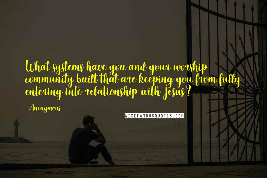 Anonymous Quotes: What systems have you and your worship community built that are keeping you from fully entering into relationship with Jesus?