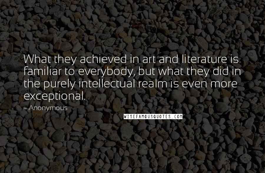 Anonymous Quotes: What they achieved in art and literature is familiar to everybody, but what they did in the purely intellectual realm is even more exceptional.