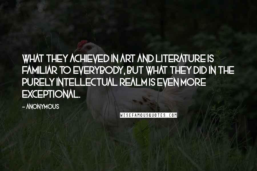 Anonymous Quotes: What they achieved in art and literature is familiar to everybody, but what they did in the purely intellectual realm is even more exceptional.