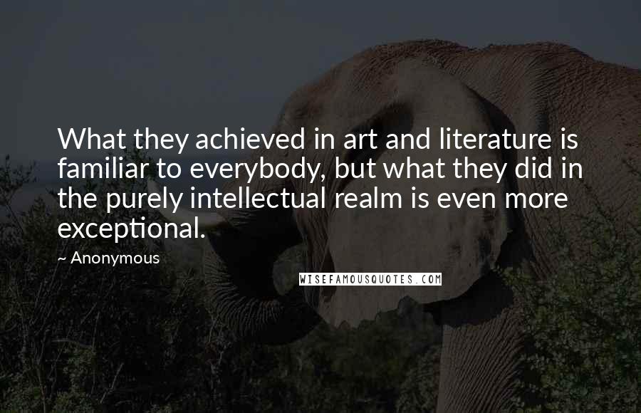Anonymous Quotes: What they achieved in art and literature is familiar to everybody, but what they did in the purely intellectual realm is even more exceptional.