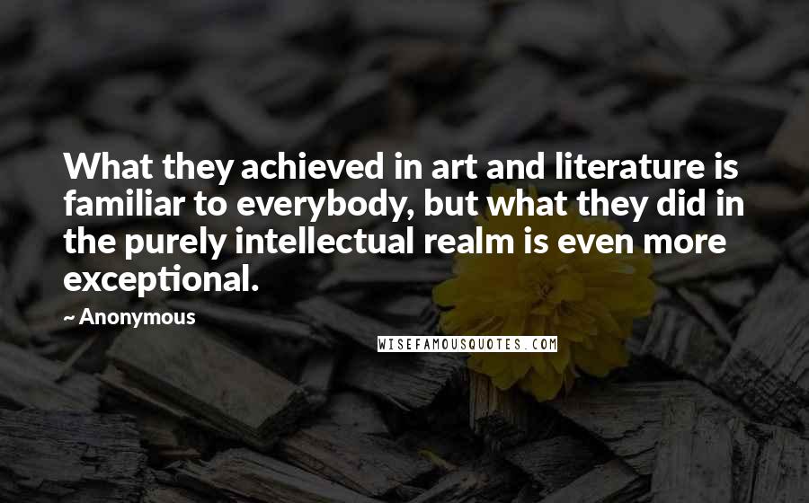 Anonymous Quotes: What they achieved in art and literature is familiar to everybody, but what they did in the purely intellectual realm is even more exceptional.