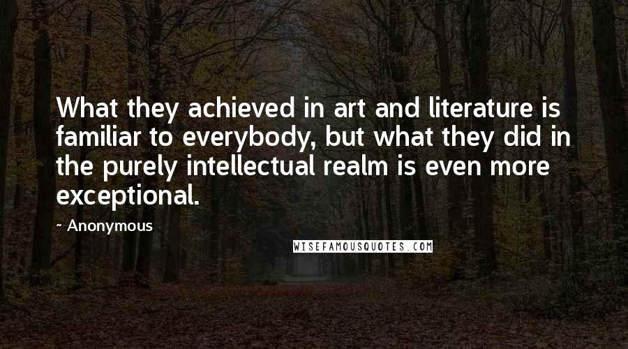 Anonymous Quotes: What they achieved in art and literature is familiar to everybody, but what they did in the purely intellectual realm is even more exceptional.