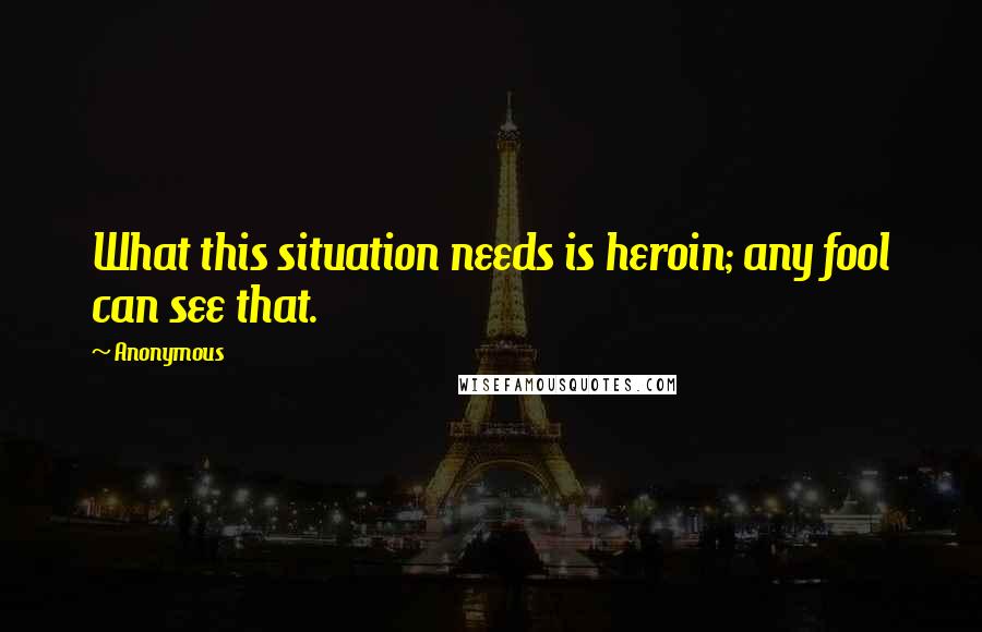 Anonymous Quotes: What this situation needs is heroin; any fool can see that.